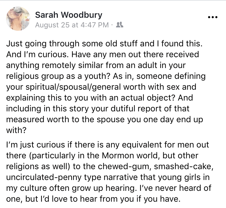 “Just going through some old stuff and I found this. And I’m curious. Have any men out there received anything remotely similar from an adult in your religious group as a youth? As in, someone defining your spiritual/spousal/general worth with sex and explaining this to you with an actual object? And including in this story your dutiful report of that measured worth to the spouse you one day end up with? I’m just curious if there is any equivalent for men out there (particularly in the Mormon world, but other religions as well) to the chewed-gum, smashed-cake, uncirculated-penny type narrative that young girls in my culture often grow up hearing. I’ve never heard of one, but I’d love to hear from you if you have.”